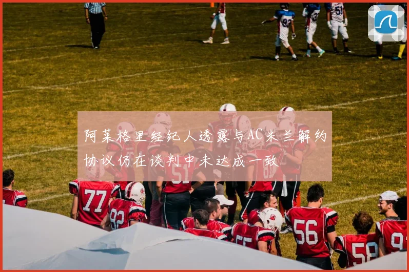 阿莱格里经纪人透露与AC米兰解约协议仍在谈判中未达成一致