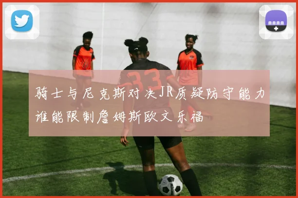 骑士与尼克斯对决JR质疑防守能力谁能限制詹姆斯欧文乐福