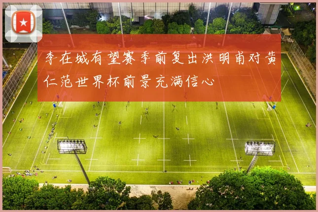 李在城有望赛季前复出洪明甫对黄仁范世界杯前景充满信心