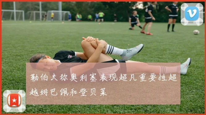 勒伯夫称奥利塞表现超凡重要性超越姆巴佩和登贝莱