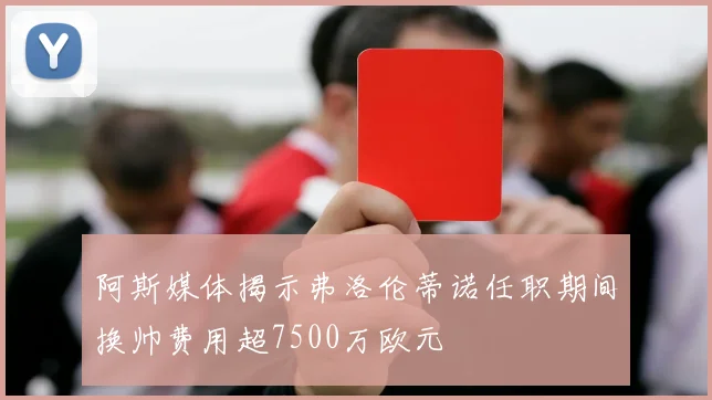 阿斯媒体揭示弗洛伦蒂诺任职期间换帅费用超7500万欧元