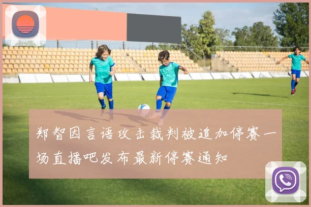 郑智因言语攻击裁判被追加停赛一场直播吧发布最新停赛通知
