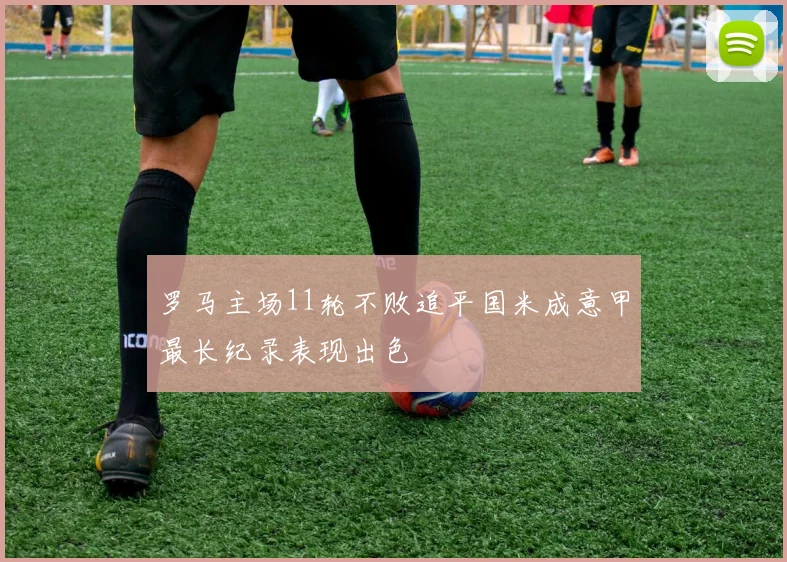 罗马主场11轮不败追平国米成意甲最长纪录表现出色