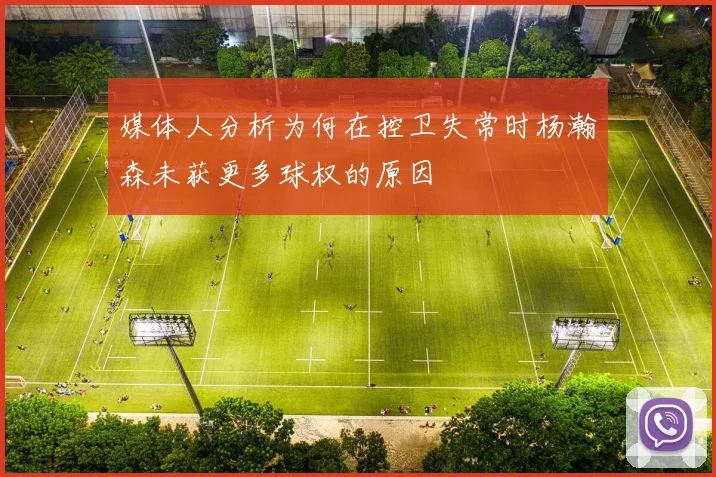 媒体人分析为何在控卫失常时杨瀚森未获更多球权的原因