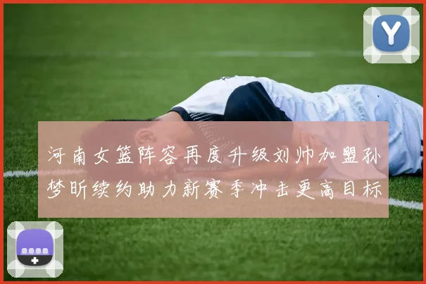 河南女篮阵容再度升级刘帅加盟孙梦昕续约助力新赛季冲击更高目标