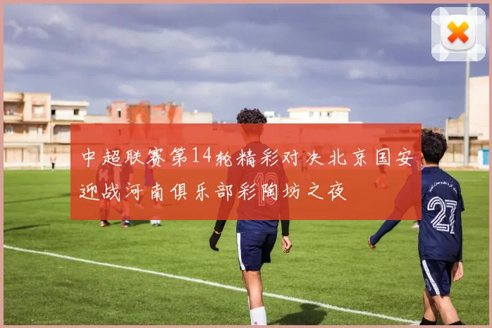 中超联赛第14轮精彩对决北京国安迎战河南俱乐部彩陶坊之夜