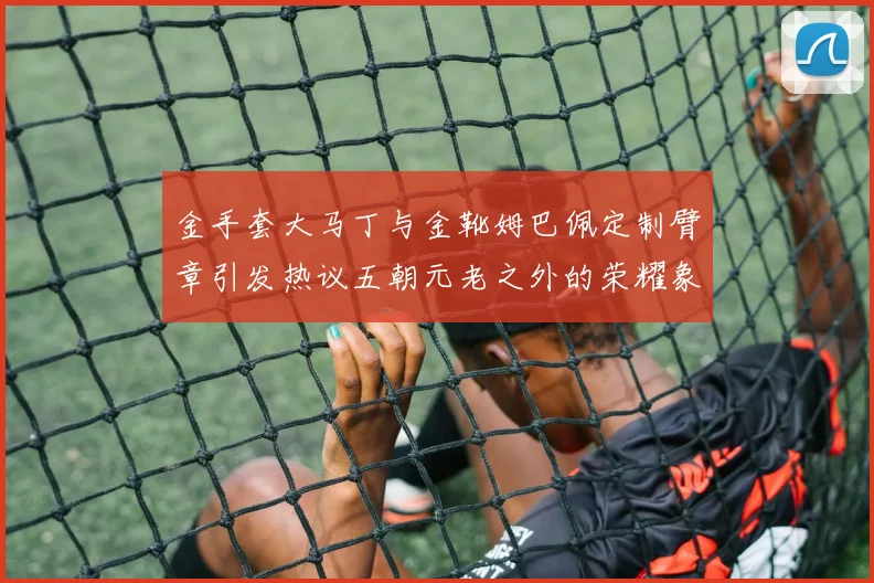 金手套大马丁与金靴姆巴佩定制臂章引发热议五朝元老之外的荣耀象征