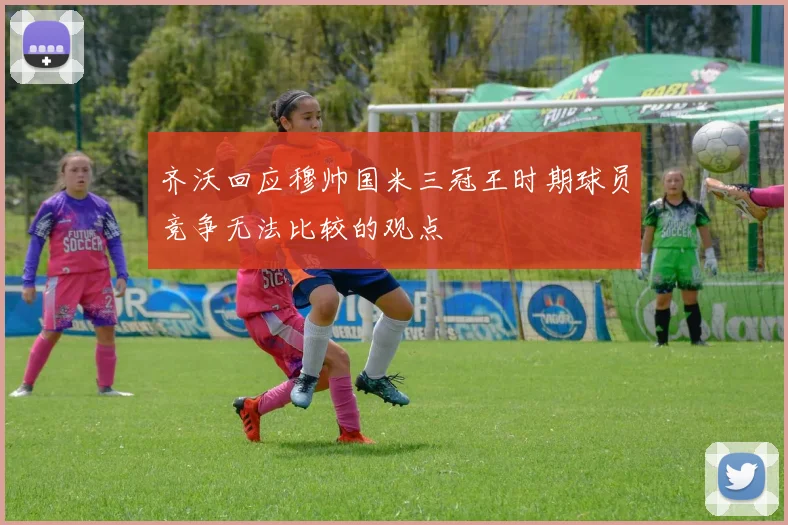 齐沃回应穆帅国米三冠王时期球员竞争无法比较的观点