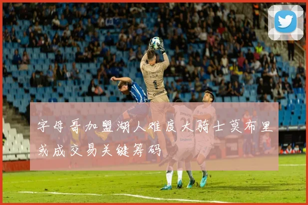 字母哥加盟湖人难度大骑士莫布里或成交易关键筹码