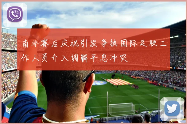 南非赛后庆祝引发争执国际足联工作人员介入调解平息冲突