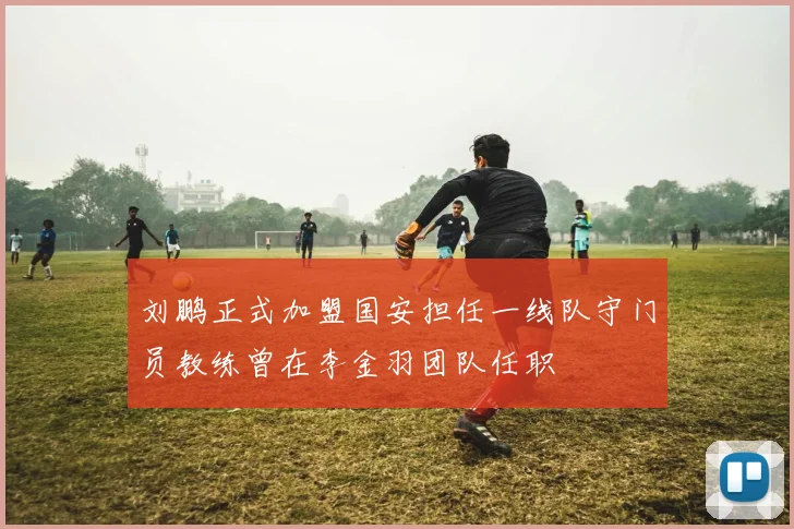 刘鹏正式加盟国安担任一线队守门员教练曾在李金羽团队任职