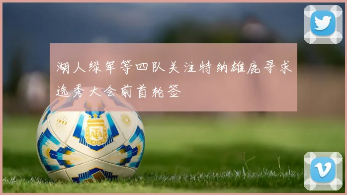 湖人绿军等四队关注特纳雄鹿寻求选秀大会前首轮签